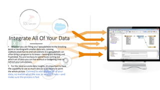 Integrate All Of Your Data
• Whether you are fillingyour spreadsheets to the breaking
point or workingwithsmaller data sets, running
sophisticatedmacros andcalculations ina spreadsheet can
oftenbring a programto its knees—leavingyouwaiting and
frustrated. Youare toobusy to spendhours sorting out
whichset of data youcanlive without orbudgeting time to
refreshyour calculations.
• For the most accuratedata insights,it’s important to have
the capability to use as much data as is necessary to paint
the whole picture. Connect to and analyze all ofyour
data,no matter what the size, or where it lives—and
make sure the process is fast
 