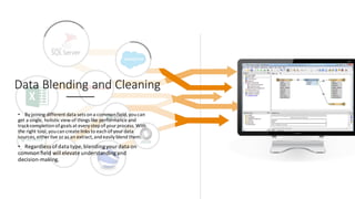 Data Blending and Cleaning
• By joining different data sets ona commonfield,youcan
get a single, holistic view of things like performance and
track completionofgoals at every stepof yourprocess. With
the right tool,youcancreate links to eachof yourdata
sources,either live or as an extract,andeasily blend them.
• Regardless ofdata type, blendingyour data on
common ﬁeld will elevate understandingand
decision-making.
 
