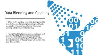 Data Blending and Cleaning
• While you’reblending your data,it’s importantto
keep it clean too.For example, most spreadsheets
store datesin lines acrosscolumns. This makes
working with them painful and messy.
• Having the ability to remove unwanted rows,and
even the flexibility to rename dimensions and
measures, regardlessof original headings, is key.
Even better,none of these changeswill compromise
your dataupdates.
 