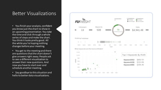 Better Visualizations
• You finish youranalysis,confident
you know just the chart to showin
an upcomingpresentation.You take
the time and click through a whole
series of steps and make the chart.
You thinkit looks prettygood. All
the while you’re hopingnothing
changes before your meeting.
• You get to the meetingand there
are questions thatthe chart doesn’t
give answers right away.People ask
to see a different visualization to
answer their new questions.And
now you have to start over and
schedule another meeting.
• Say goodbye to this situation and
hello to better data visualizations.
 