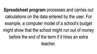 Spreadsheet program processes and carries out
calculations on the data entered by the user. For
example, a computer model of a school’s budget
might show that the school might run out of money
before the end of the term if it hires an extra
teacher.
 