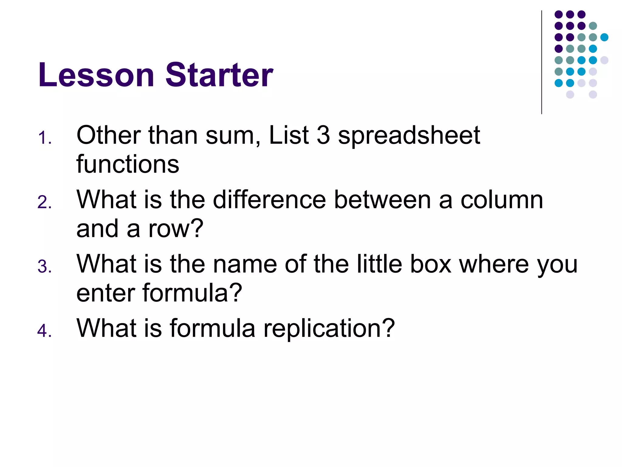 Lesson Starter Other than sum, List 3 spreadsheet functions What is the difference between a column and a row? What is the name of the little box where you enter formula? What is formula replication? 