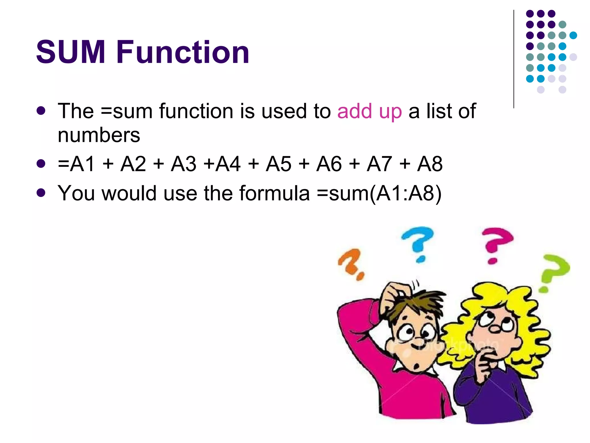 SUM Function The =sum function is used to  add up  a list of numbers =A1 + A2 + A3 +A4 + A5 + A6 + A7 + A8 You would use the formula =sum(A1:A8) 