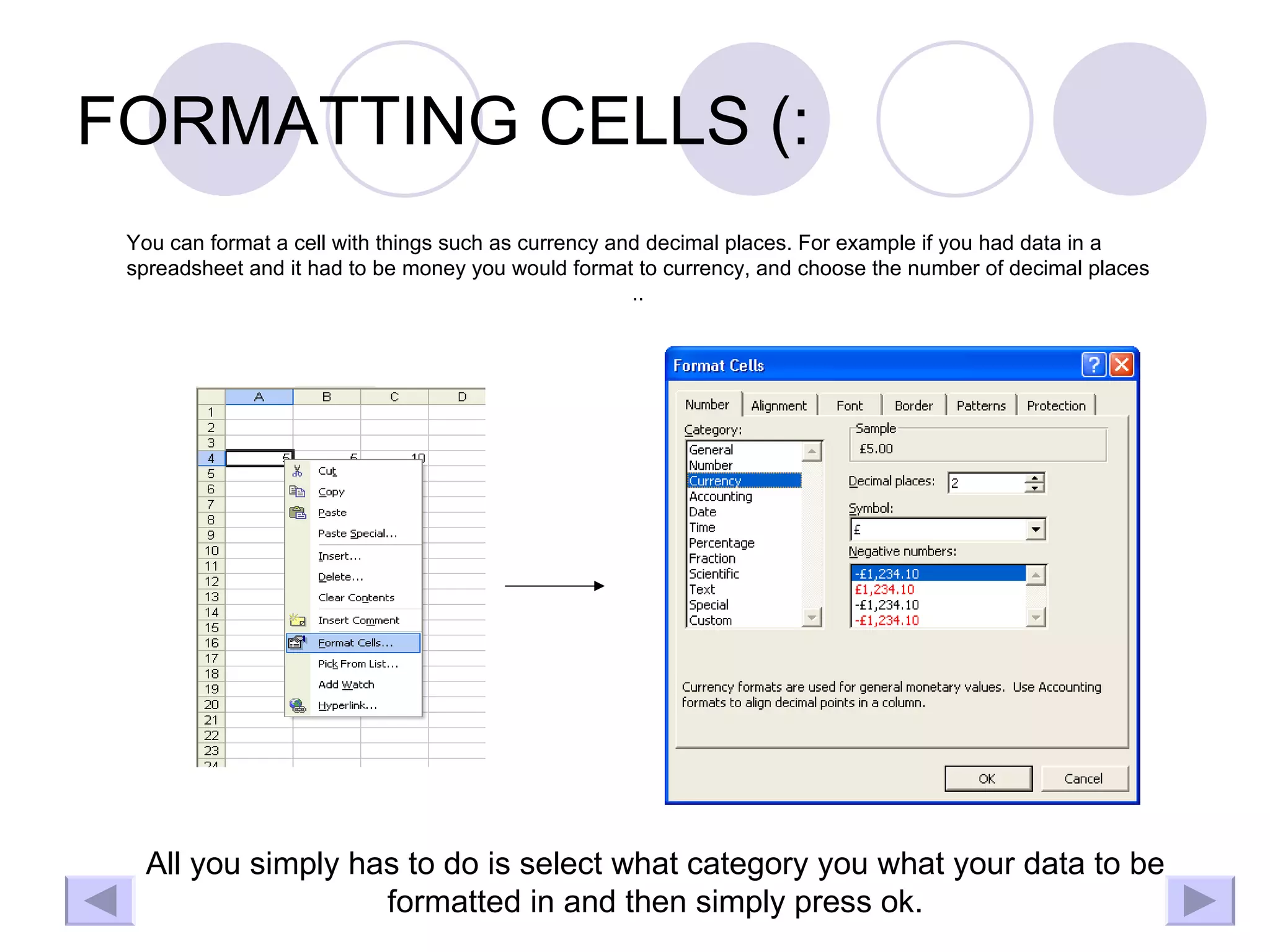 FORMATTING CELLS (: You can format a cell with things such as currency and decimal places. For example if you had data in a spreadsheet and it had to be money you would format to currency, and choose the number of decimal places .. All you simply has to do is select what category you what your data to be formatted in and then simply press ok. 