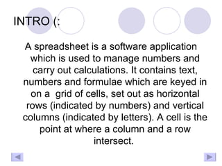 INTRO (: A spreadsheet is a software application which is used to manage numbers and carry out calculations. It contains text, numbers and formulae which are keyed in on a  grid of cells, set out as horizontal rows (indicated by numbers) and vertical columns (indicated by letters). A cell is the point at where a column and a row intersect.  