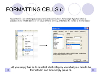 FORMATTING CELLS (: You can format a cell with things such as currency and decimal places. For example if you had data in a spreadsheet and it had to be money you would format to currency, and choose the number of decimal places .. All you simply has to do is select what category you what your data to be formatted in and then simply press ok. 