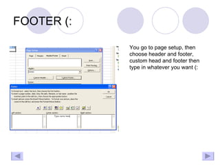 FOOTER (: You go to page setup, then choose header and footer, custom head and footer then type in whatever you want (: 