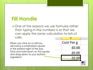 Fill Handle
  One     of the reasons we use formulas rather
    than typing in the numbers is so that we
    can apply the same calculation to lots of
    cells.
When you click on a cell you
will notice a small black square
in the bottom right of the box.
Click and hold down on this square
and drag down to your bottom
ingredient.
 