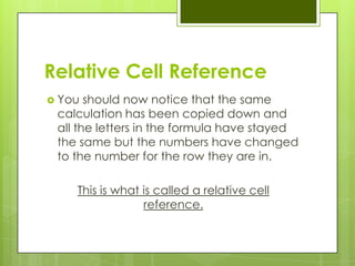 Relative Cell Reference
 You  should now notice that the same
 calculation has been copied down and
 all the letters in the formula have stayed
 the same but the numbers have changed
 to the number for the row they are in.

    This is what is called a relative cell
                 reference.
 
