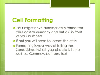 Cell Formatting
 Your   might have automatically formatted
  your cost to currency and put a £ in front
  of your numbers.
 If not you will need to format the cells.
 Formatting is your way of telling the
  Spreadsheet what type of data is in the
  cell. i.e. Currency, Number, Text
 
