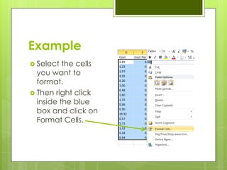 Example
 Select  the cells
  you want to
  format.
 Then right click
  inside the blue
  box and click on
  Format Cells.
 