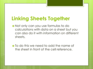 Linking Sheets Together
 Notonly can you use formulas to do
 calculations with data on a sheet but you
 can also do it with information on different
 sheets.

 Todo this we need to add the name of
 the sheet in front of the cell reference.
 
