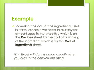 Example
 Towork of the cost of the ingredients used
 in each smoothie we need to multiply the
 amount used in the smoothie which is on
 the Recipes sheet by the cost of a single g
 of the ingredient which is on the Cost of
 Ingredients sheet.


Hint: Excel will do this automatically when
you click in the cell you are using.
 