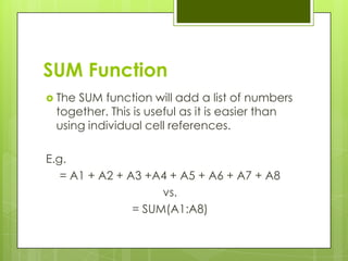 SUM Function
 TheSUM function will add a list of numbers
 together. This is useful as it is easier than
 using individual cell references.

E.g.
   = A1 + A2 + A3 +A4 + A5 + A6 + A7 + A8
                     vs.
                = SUM(A1:A8)
 