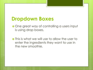 Dropdown Boxes
 One    great way of controlling a users input
  is using drop boxes.

 Thisis what we will use to allow the user to
  enter the ingredients they want to use in
  the new smoothie.
 