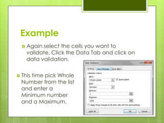 Example
   Again select the cells you want to
    validate. Click the Data Tab and click on
    data validation.

 Thistime pick Whole
  Number from the list
  and enter a
  Minimum number
  and a Maximum.
 