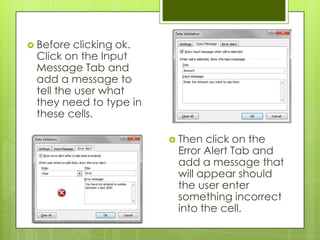  Before  clicking ok.
 Click on the Input
 Message Tab and
 add a message to
 tell the user what
 they need to type in
 these cells.

                          Then click on the
                          Error Alert Tab and
                          add a message that
                          will appear should
                          the user enter
                          something incorrect
                          into the cell.
 