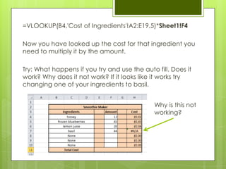 =VLOOKUP(B4,'Cost of Ingredients'!A2:E19,5)*Sheet1!F4

Now you have looked up the cost for that ingredient you
need to multiply it by the amount.

Try: What happens if you try and use the auto fill. Does it
work? Why does it not work? If it looks like it works try
changing one of your ingredients to basil.


                                              Why is this not
                                              working?
 