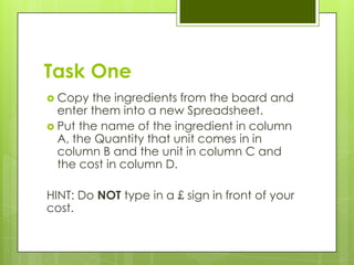 Task One
 Copy  the ingredients from the board and
  enter them into a new Spreadsheet.
 Put the name of the ingredient in column
  A, the Quantity that unit comes in in
  column B and the unit in column C and
  the cost in column D.

HINT: Do NOT type in a £ sign in front of your
cost.
 