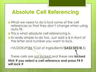 Absolute Cell Referencing
 What    we need to do is lock some of the cell
  references so that they don‟t change when using
  auto fill.
 This is what absolute cell referencing is.
 Its really simple to do too. Just add a $ in front of
  the letter and number you want to lock.

 =VLOOKUP(B4,'Cost of Ingredients'!$A$2:$E$18,5)

  These cells are not locked and these are locked
Hint: If you select a cell reference and press F4 it
will lock it
 