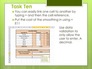Task Ten
 You  can easily link one cell to another by
  typing = and then the cell reference.
 Put the cost of the smoothing in using =
  E11
                                   Use data
                                   validation to
                                   only allow the
                                   user to enter. A
                                   decimal.
 