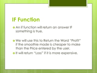 IF Function
 An if function will return an answer IF
  something is true.

 We   will use this to Return the Word “Profit”
  if the smoothie made is cheaper to make
  than the Price entered by the user.
 It will return “Loss” if it is more expensive.
 