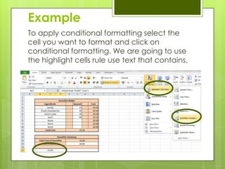 Example
To apply conditional formatting select the
cell you want to format and click on
conditional formatting. We are going to use
the highlight cells rule use text that contains.
 