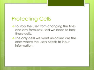 Protecting Cells
 To stop the user from changing the titles
  and any formulas used we need to lock
  those cells.
 The only cells we want unlocked are the
  ones where the users needs to input
  information.
 