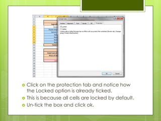    Click on the protection tab and notice how
    the Locked option is already ticked.
   This is because all cells are locked by default.
   Un-tick the box and click ok.
 
