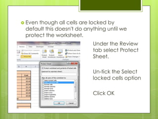  Eventhough all cells are locked by
 default this doesn't do anything until we
 protect the worksheet.
                            Under the Review
                            tab select Protect
                            Sheet.

                            Un-tick the Select
                            locked cells option

                            Click OK
 