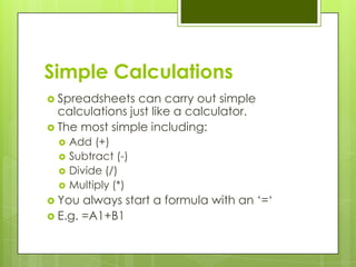 Simple Calculations
 Spreadsheets   can carry out simple
  calculations just like a calculator.
 The most simple including:
     Add (+)
     Subtract (-)
     Divide (/)
     Multiply (*)
 You  always start a formula with an „=„
 E.g. =A1+B1
 