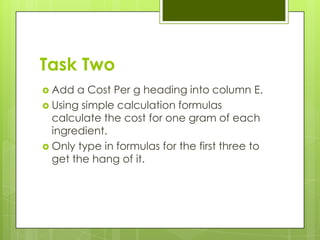 Task Two
 Add  a Cost Per g heading into column E.
 Using simple calculation formulas
  calculate the cost for one gram of each
  ingredient.
 Only type in formulas for the first three to
  get the hang of it.
 