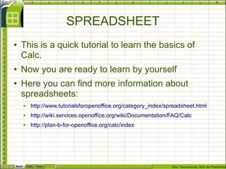 Dto. Tecnoloxía, IES de Pastoriza
SPREADSHEET
● This is a quick tutorial to learn the basics of
Calc.
● Now you are ready to learn by yourself
● Here you can find more information about
spreadsheets:
● http://www.tutorialsforopenoffice.org/category_index/spreadsheet.html
● http://wiki.services.openoffice.org/wiki/Documentation/FAQ/Calc
● http://plan-b-for-openoffice.org/calc/index
 