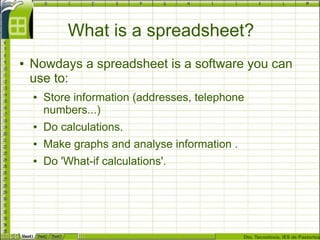 Dto. Tecnoloxía, IES de Pastoriza
What is a spreadsheet?
● Nowdays a spreadsheet is a software you can
use to:
● Store information (addresses, telephone
numbers...)
● Do calculations.
● Make graphs and analyse information .
● Do 'What-if calculations'.
 