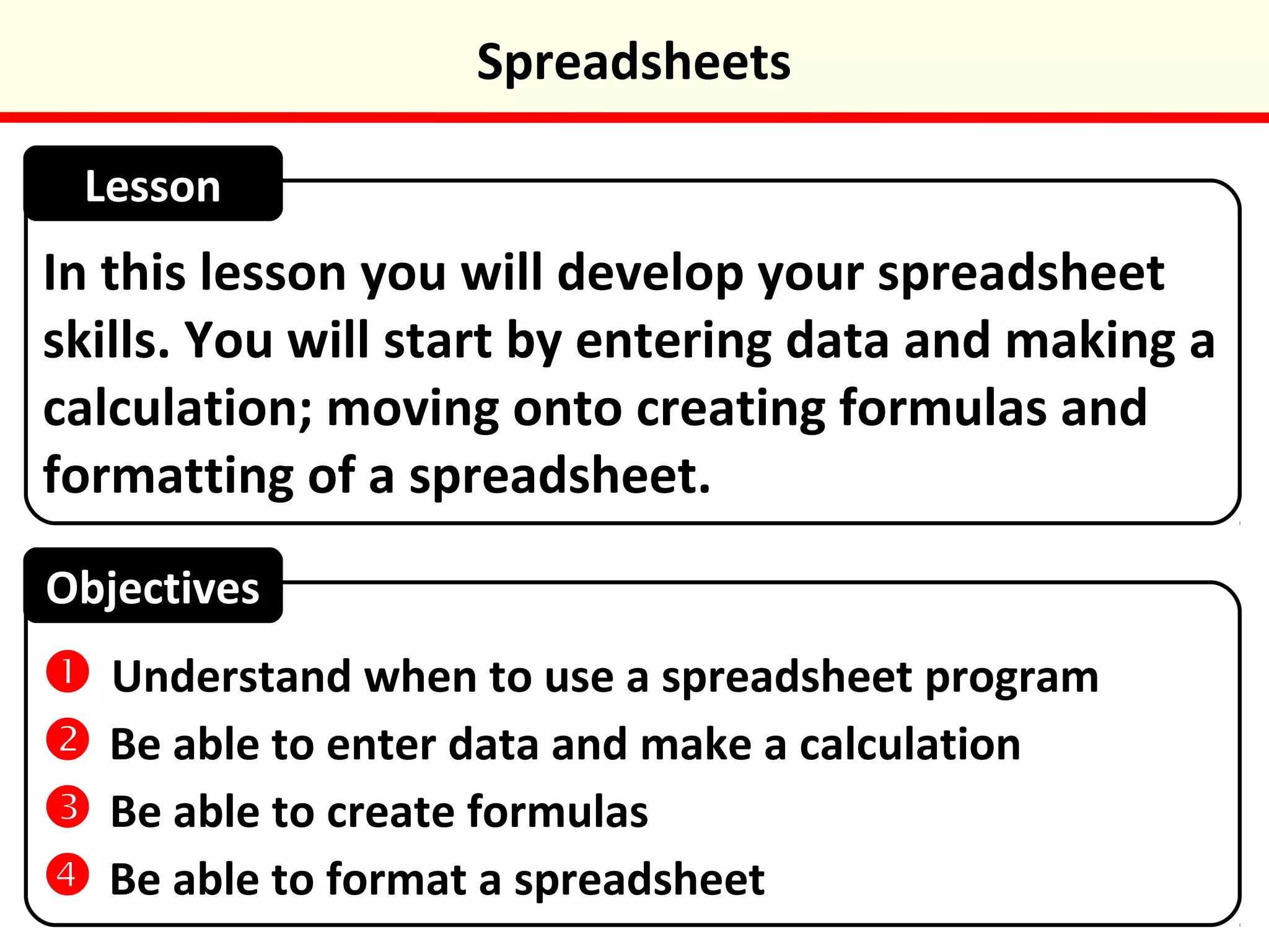 In this lesson you will develop your spreadsheet
skills. You will start by entering data and making a
calculation; moving onto creating formulas and
formatting of a spreadsheet.
Lesson
Objectives
ļ Understand when to use a spreadsheet program
ļ Be able to enter data and make a calculation
ļ Be able to create formulas
ļ Be able to format a spreadsheet
Spreadsheets