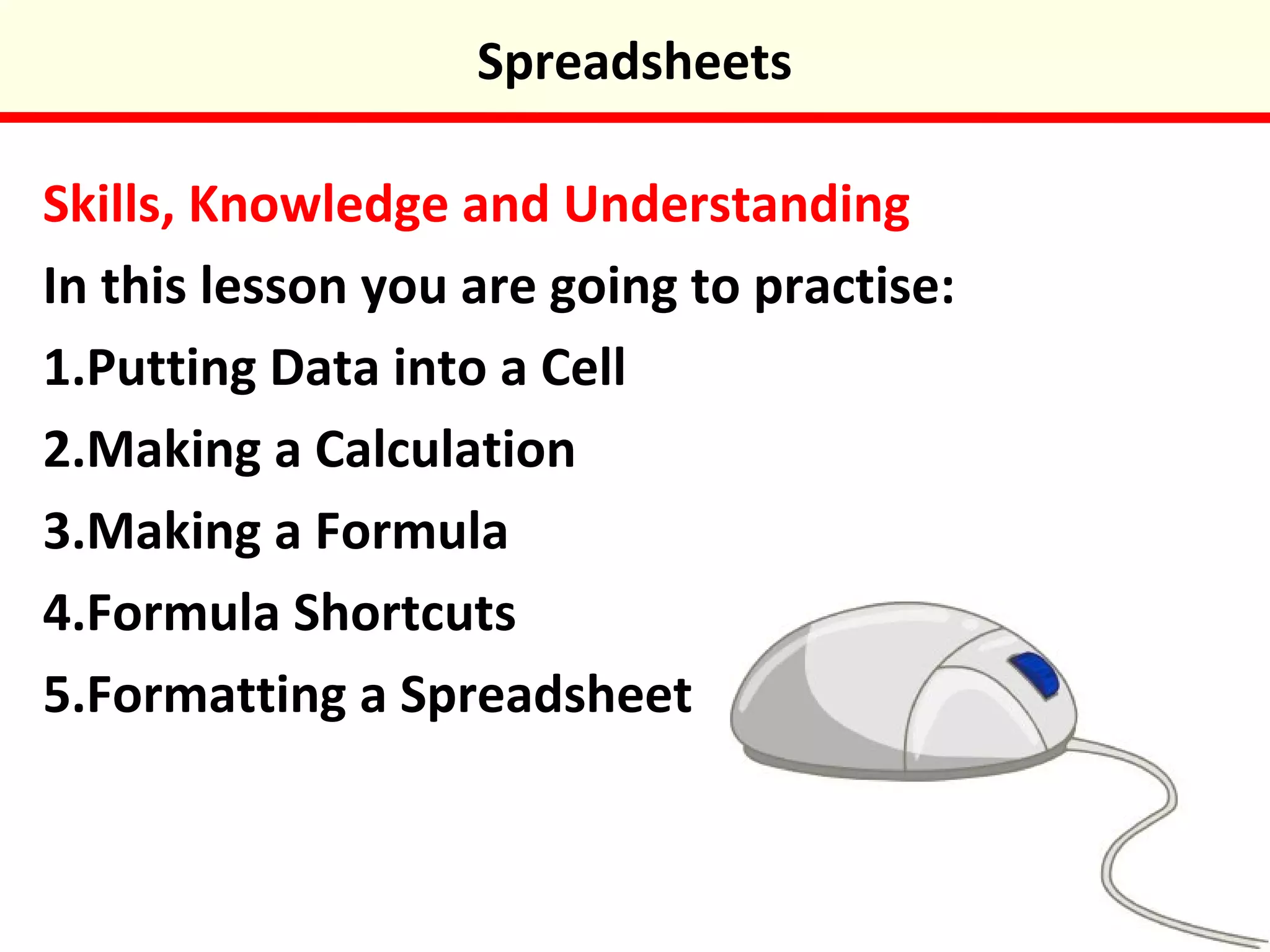 Skills, Knowledge and Understanding
In this lesson you are going to practise:
1.Putting Data into a Cell
2.Making a Calculation
3.Making a Formula
4.Formula Shortcuts
5.Formatting a Spreadsheet
Spreadsheets