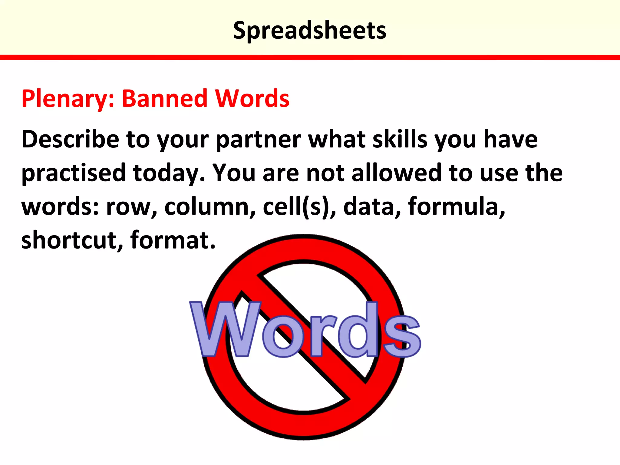 Plenary: Banned Words
Describe to your partner what skills you have
practised today. You are not allowed to use the
words: row, column, cell(s), data, formula,
shortcut, format.
Spreadsheets