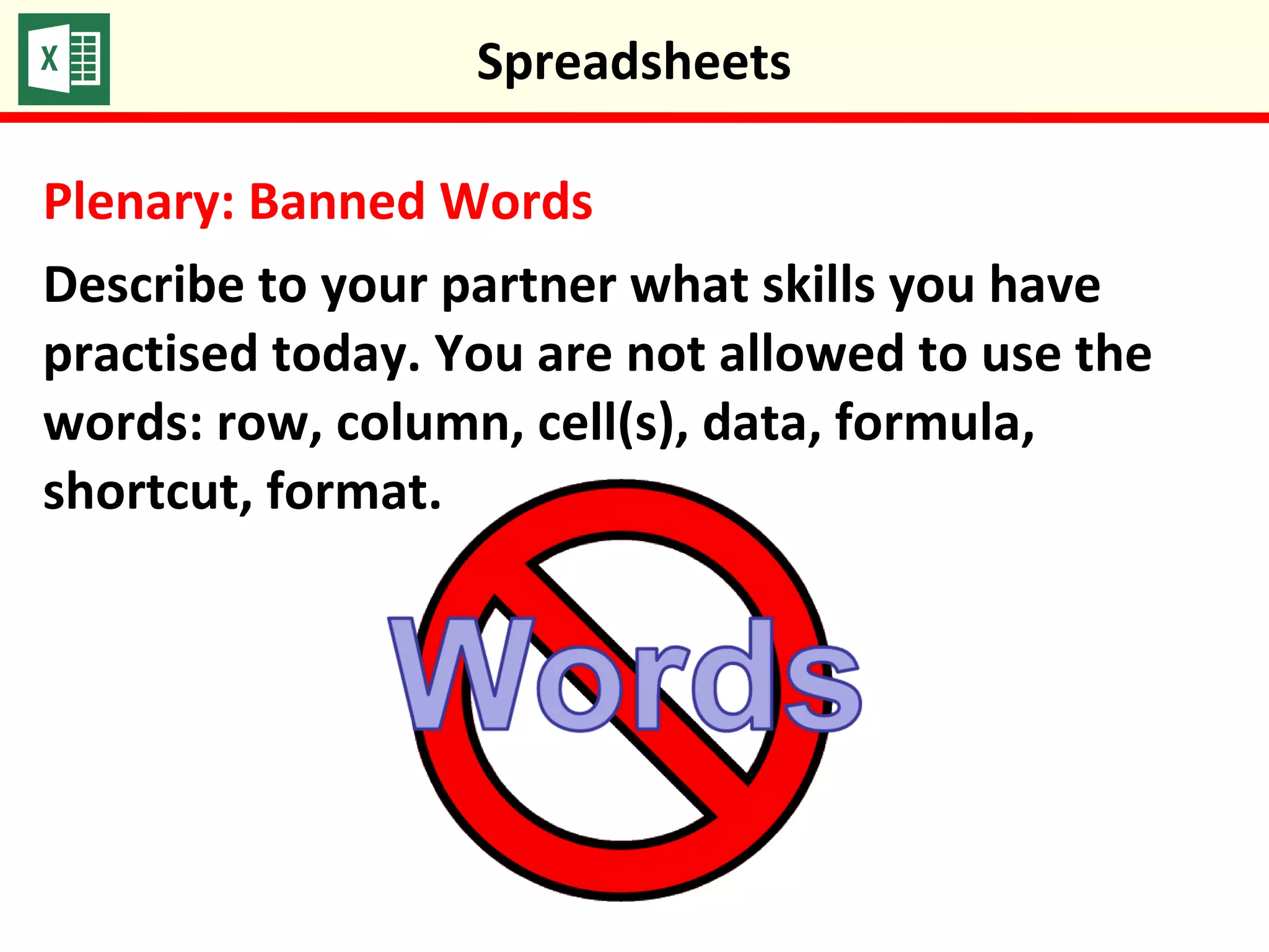 Plenary: Banned Words
Describe to your partner what skills you have
practised today. You are not allowed to use the
words: row, column, cell(s), data, formula,
shortcut, format.
Spreadsheets
 