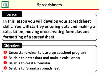 In this lesson you will develop your spreadsheet
skills. You will start by entering data and making a
calculation; moving onto creating formulas and
formatting of a spreadsheet.
Lesson
Objectives
 Understand when to use a spreadsheet program
 Be able to enter data and make a calculation
 Be able to create formulas
 Be able to format a spreadsheet
Spreadsheets
 