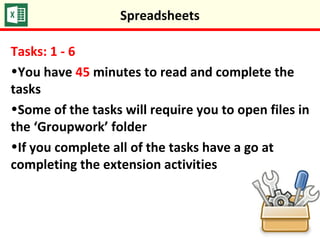 Spreadsheets
Tasks: 1 - 6
•You have 45 minutes to read and complete the
tasks
•Some of the tasks will require you to open files in
the ‘Groupwork’ folder
•If you complete all of the tasks have a go at
completing the extension activities
 