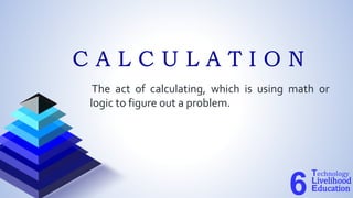 The act of calculating, which is using math or
logic to figure out a problem.
Technology
Livelihood
Education
6
C A L C U L A T I O N
 