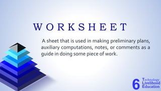 A sheet that is used in making preliminary plans,
auxiliary computations, notes, or comments as a
guide in doing some piece of work.
Technology
Livelihood
Education
6
W O R K S H E E T
 