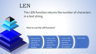 LEN
The LEN function returns the number of characters
in a text string.
How to use the LIN function?
Click on the
cell that you
want the
result to be
located.
Click on the
cell that you
want the
result to be
located.
Click on the
cell that you
want the
characters to
be counted
Press enter.
 