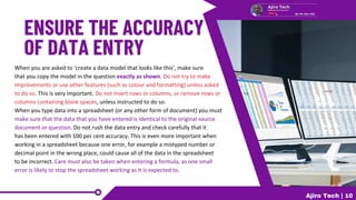 When you are asked to ‘create a data model that looks like this’, make sure
that you copy the model in the question exactly as shown. Do not try to make
improvements or use other features (such as colour and formatting) unless asked
to do so. This is very important. Do not insert rows or columns, or remove rows or
columns containing blank spaces, unless instructed to do so.
When you type data into a spreadsheet (or any other form of document) you must
make sure that the data that you have entered is identical to the original source
document or question. Do not rush the data entry and check carefully that it
has been entered with 100 per cent accuracy. This is even more important when
working in a spreadsheet because one error, for example a mistyped number or
decimal point in the wrong place, could cause all of the data in the spreadsheet
to be incorrect. Care must also be taken when entering a formula, as one small
error is likely to stop the spreadsheet working as it is expected to.
Ajiro Tech | 10
 