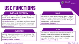 SUM AND AUTOSUM
The SUM function is one of the most commonly used functions
in Excel. It adds all the numbers in a specified range of cells.
=SUM(number1, [number2], ...)
The AutoSum function is a quick way to use the SUM function
without having to type the formula manually. It is a feature
that automatically detects the range to sum and inserts the
SUM function for you.
AVERAGE
statistical function that calculates the arithmetic mean of a
group of numbers. This function is useful for determining the
central value of a data set.
=AVERAGE(number1, [number2], ...)
MAX
used to find the largest number in a set of values. It ignores
empty cells, text, and logical values like TRUE and FALSE. This
function is particularly useful when you need to identify the
highest value in a range of numbers.
=MAX(number1, [number2], ...)
MIN
used to find the smallest number in a set of values. It can be
applied to a range of cells, individual cell references, or a
combination of both. The function is particularly useful when
you need to identify the minimum value in a dataset
=MIN(number1, [number2], ...)
Ajiro Tech | 15
Designed and Presented by Ajiro Ndi
 