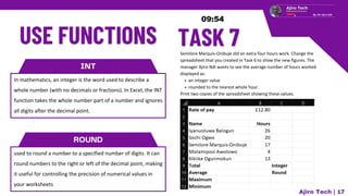 INT
In mathematics, an integer is the word used to describe a
whole number (with no decimals or fractions). In Excel, the INT
function takes the whole number part of a number and ignores
all digits after the decimal point.
ROUND
used to round a number to a specified number of digits. It can
round numbers to the right or left of the decimal point, making
it useful for controlling the precision of numerical values in
your worksheets
Semilore Marquis-Onibuje did an extra four hours work. Change the
spreadsheet that you created in Task 6 to show the new figures. The
manager Ajiro Ndi wants to see the average number of hours worked
displayed as:
an integer value
rounded to the nearest whole hour.
Print two copies of the spreadsheet showing these values.
Ajiro Tech | 17
 