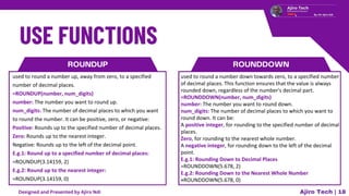 Ajiro Tech | 18
ROUNDUP
used to round a number up, away from zero, to a specified
number of decimal places.
=ROUNDUP(number, num_digits)
number: The number you want to round up.
num_digits: The number of decimal places to which you want
to round the number. It can be positive, zero, or negative:
Positive: Rounds up to the specified number of decimal places.
Zero: Rounds up to the nearest integer.
Negative: Rounds up to the left of the decimal point.
E.g.1: Round up to a specified number of decimal places:
=ROUNDUP(3.14159, 2)
E.g.2: Round up to the nearest integer:
=ROUNDUP(3.14159, 0)
ROUNDDOWN
used to round a number down towards zero, to a specified number
of decimal places. This function ensures that the value is always
rounded down, regardless of the number's decimal part.
=ROUNDDOWN(number, num_digits)
number: The number you want to round down.
num_digits: The number of decimal places to which you want to
round down. It can be:
A positive integer, for rounding to the specified number of decimal
places.
Zero, for rounding to the nearest whole number.
A negative integer, for rounding down to the left of the decimal
point.
E.g.1: Rounding Down to Decimal Places
=ROUNDDOWN(5.678, 2)
E.g.2: Rounding Down to the Nearest Whole Number
=ROUNDDOWN(5.678, 0)
Designed and Presented by Ajiro Ndi
 