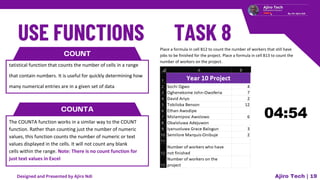 COUNT
tatistical function that counts the number of cells in a range
that contain numbers. It is useful for quickly determining how
many numerical entries are in a given set of data
COUNTA
The COUNTA function works in a similar way to the COUNT
function. Rather than counting just the number of numeric
values, this function counts the number of numeric or text
values displayed in the cells. It will not count any blank
cells within the range. Note: There is no count function for
just text values in Excel
Ajiro Tech | 19
Place a formula in cell B12 to count the number of workers that still have
jobs to be finished for the project. Place a formula in cell B13 to count the
number of workers on the project.
Designed and Presented by Ajiro Ndi
 
