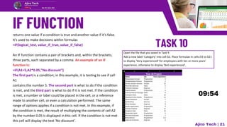 returns one value if a condition is true and another value if it's false.
It's used to make decisions within formulas
=IF(logical_test, value_if_true, value_if_false)
An IF function contains a pair of brackets and, within the brackets,
three parts, each separated by a comma. An example of an IF
function is:
=IF(A1=5,A2*0.05,"No discount")
The first part is a condition; in this example, it is testing to see if cell
A1
contains the number 5. The second part is what to do if the condition
is met, and the third part is what to do if it is not met. If the condition
is met, a number or label could be placed in the cell, or a reference
made to another cell, or even a calculation performed. The same
range of options applies if a condition is not met. In this example, if
the condition is met, the result of multiplying the contents of cell A2
by the number 0.05 is displayed in this cell. If the condition is not met
this cell will display the text ‘No discount’.
Open the file that you saved in Task 9.
Add a new label ‘Category’ into cell D2. Place formulae in cells D3 to D21
to display ‘Very experienced’ for employees with ten or more years’
experience, otherwise to display ‘Not experienced’.
Ajiro Tech | 21
 