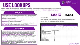 LOOKUP
LOOKUP is used to look up a value using data in the first row or the first column of a
range of cells and returns a relative value. For our purposes, this is probably the
least useful of the three formulae.
=LOOKUP(lookup_value, lookup_vector, [result_vector])
lookup_value: The value you want to search for.
lookup_vector: The range of cells that contains the value you want to search for.
result_vector: The range of cells that contains the value to return.
HLOOKUP
HLOOKUP is a function that performs a horizontal look up of data. This should be
used when the values that you wish to compare your data with are stored in a
single row. The values to be looked up are stored in the rows below these cells.
=HLOOKUP(lookup_value, table_array, row_index_num, [range_lookup])
lookup_value: The value you want to search for in the top row of the table or array.
table_array: The table or array of data where the lookup will be performed. The
function searches for the lookup_value in the top row of this array.
row_index_num: The row number in the table_array from which to retrieve the
value. The top row is 1, the second row is 2, and so on.
range_lookup: A logical value that specifies whether you want an exact match or an
approximate match. Use TRUE/1 for an approximate match or FALSE/0 for an exact
match. If omitted, TRUE is assumed.
Ajiro Tech | 24
Create this file.
Insert formulae in the Description column to look up and display the
JobTitle using the JobCode as the look-up value.
The term ‘look up’, as used in questions, means to look up from a list. It does not mean that you should use the LOOKUP function, as
there are three variations of the LOOKUP function that can be used within Excel. These are: LOOKUP, HLOOKUP and VLOOKUP.
 